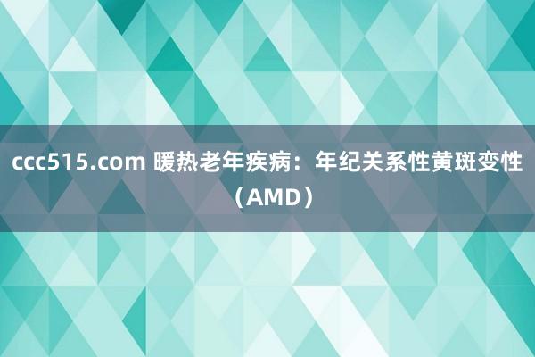 ccc515.com 暖热老年疾病：年纪关系性黄斑变性（AMD）