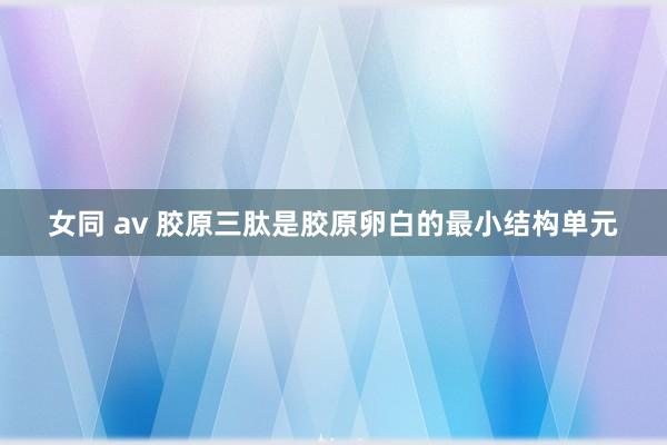 女同 av 胶原三肽是胶原卵白的最小结构单元