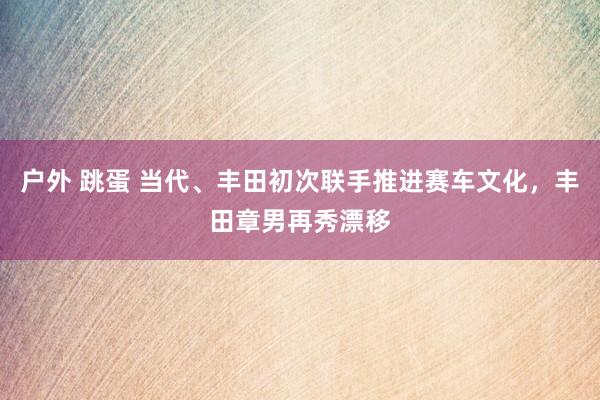 户外 跳蛋 当代、丰田初次联手推进赛车文化，丰田章男再秀漂移