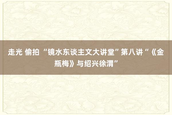 走光 偷拍 “镜水东谈主文大讲堂”第八讲“《金瓶梅》与绍兴徐渭”