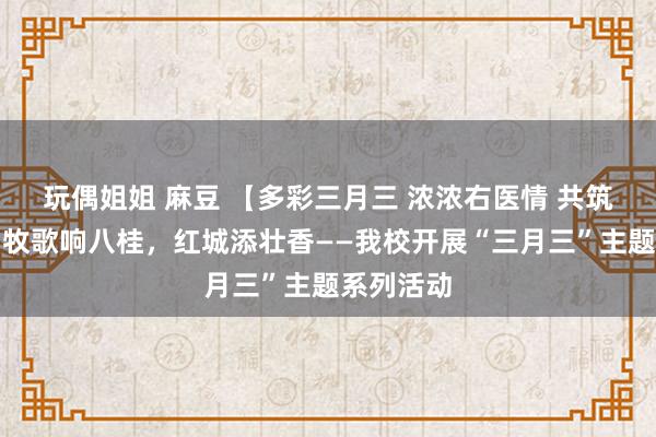 玩偶姐姐 麻豆 【多彩三月三 浓浓右医情 共筑齐心圆】牧歌响八桂，红城添壮香——我校开展“三月三”主题系列活动