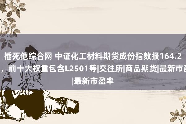 插死他综合网 中证化工材料期货成份指数报164.24点，前十大权重包含L2501等|交往所|商品期货|最新市盈率