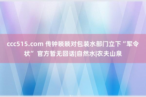 ccc515.com 传钟睒睒对包装水部门立下“军令状” 官方暂无回话|自然水|农夫山泉