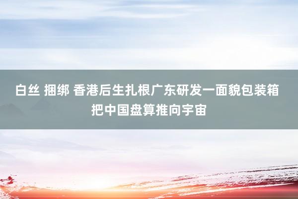 白丝 捆绑 香港后生扎根广东研发一面貌包装箱 把中国盘算推向宇宙