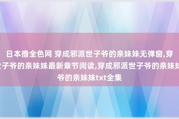 日本撸全色网 穿成邪派世子爷的亲妹妹无弹窗，穿成邪派世子爷的亲妹妹最新章节阅读，穿成邪派世子爷的亲妹妹txt全集