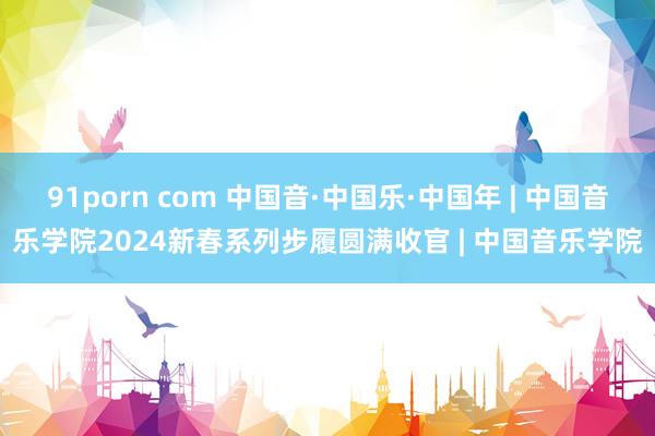 91porn com 中国音·中国乐·中国年 | 中国音乐学院2024新春系列步履圆满收官 | 中国音乐学院