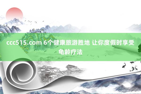 ccc515.com 6个健康旅游胜地 让你度假时享受龟龄疗法