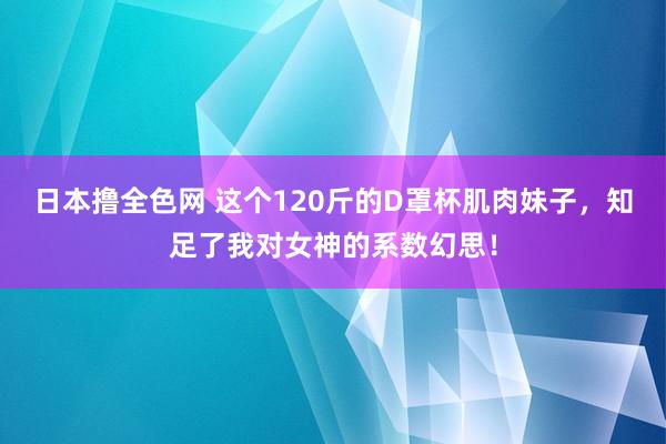 日本撸全色网 这个120斤的D罩杯肌肉妹子，知足了我对女神的系数幻思！