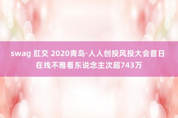 swag 肛交 2020青岛·人人创投风投大会首日 在线不雅看东说念主次超743万