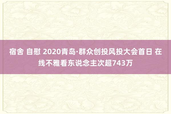 宿舍 自慰 2020青岛·群众创投风投大会首日 在线不雅看东说念主次超743万