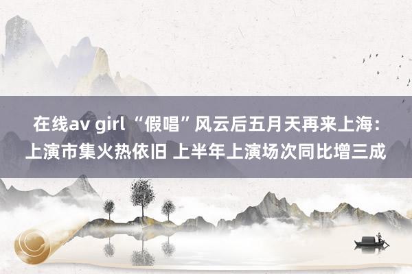 在线av girl “假唱”风云后五月天再来上海：上演市集火热依旧 上半年上演场次同比增三成