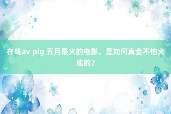 在线av pig 五月最火的电影，是如何真金不怕火成的？