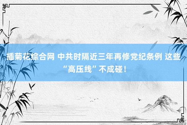 插菊花综合网 中共时隔近三年再修党纪条例 这些“高压线”不成碰！