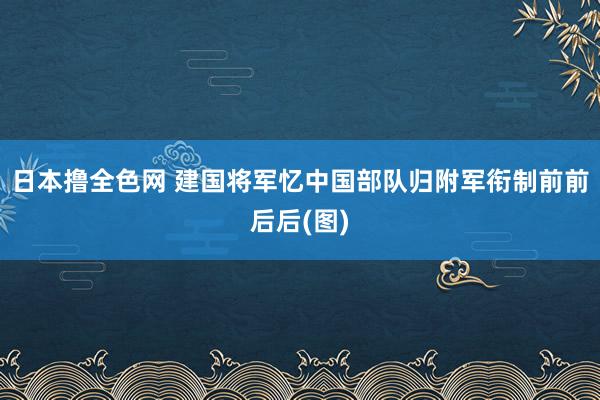 日本撸全色网 建国将军忆中国部队归附军衔制前前后后(图)