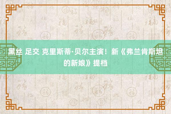 黑丝 足交 克里斯蒂·贝尔主演！新《弗兰肯斯坦的新娘》提档