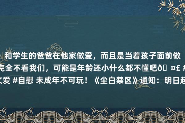 和学生的爸爸在他家做爱，而且是当着孩子面前做爱，太刺激了，孩子完全不看我们，可能是年龄还小什么都不懂吧🤣 #同城 #文爱 #自慰 未成年不可玩！《尘白禁区》通知：明日起将扼制未成年东说念主注册游戏