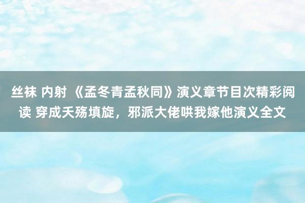 丝袜 内射 《孟冬青孟秋同》演义章节目次精彩阅读 穿成夭殇填旋，邪派大佬哄我嫁他演义全文