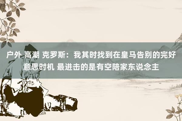 户外 高潮 克罗斯：我其时找到在皇马告别的完好意思时机 最进击的是有空陪家东说念主