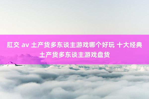 肛交 av 土产货多东谈主游戏哪个好玩 十大经典土产货多东谈主游戏盘货