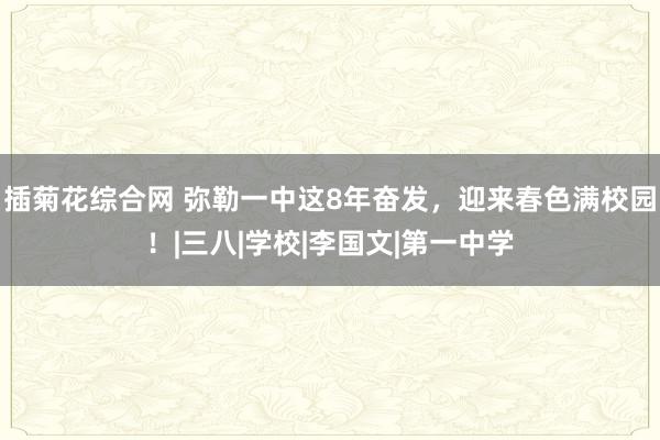 插菊花综合网 弥勒一中这8年奋发，迎来春色满校园！|三八|学校|李国文|第一中学