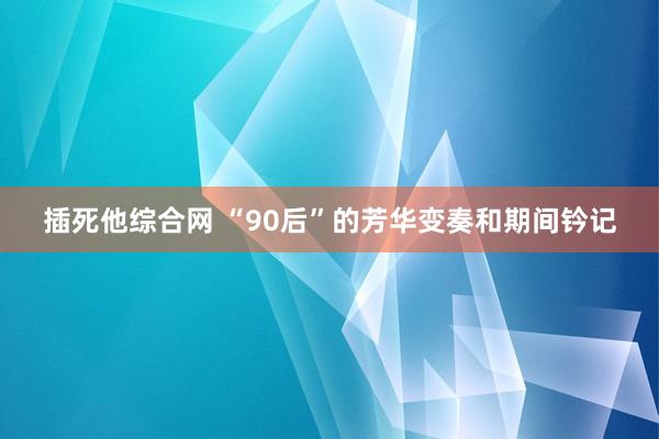 插死他综合网 “90后”的芳华变奏和期间钤记