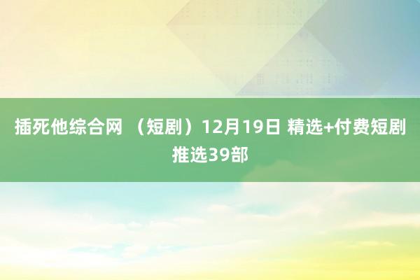 插死他综合网 （短剧）12月19日 精选+付费短剧推选39部