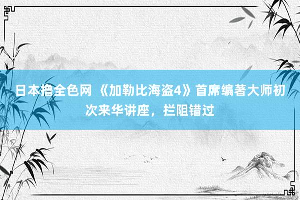 日本撸全色网 《加勒比海盗4》首席编著大师初次来华讲座，拦阻错过