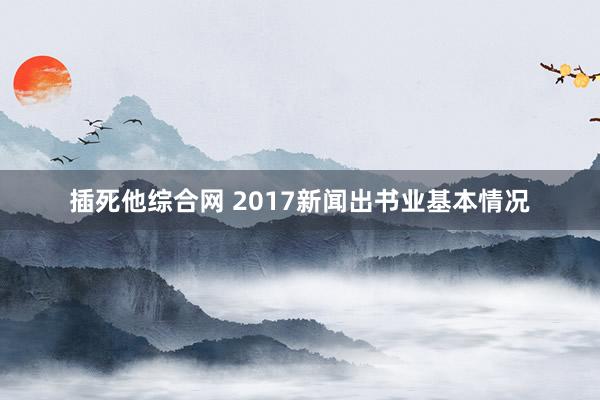 插死他综合网 2017新闻出书业基本情况