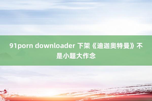 91porn downloader 下架《迪迦奥特曼》不是小题大作念