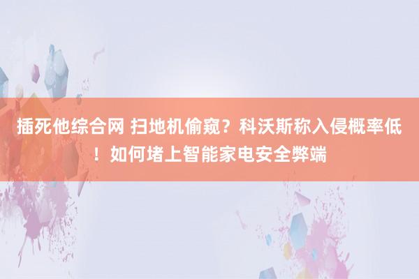 插死他综合网 扫地机偷窥？科沃斯称入侵概率低！如何堵上智能家电安全弊端