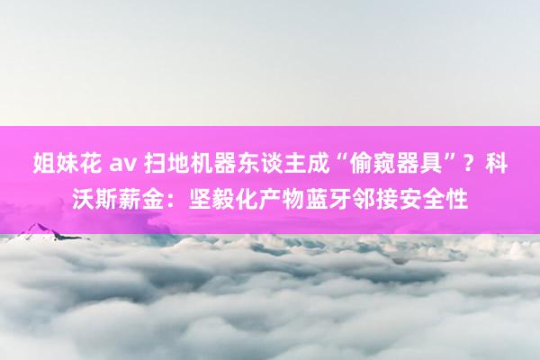 姐妹花 av 扫地机器东谈主成“偷窥器具”？科沃斯薪金：坚毅化产物蓝牙邻接安全性