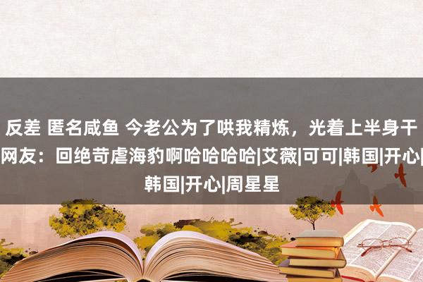 反差 匿名咸鱼 今老公为了哄我精炼，光着上半身干这事？网友：回绝苛虐海豹啊哈哈哈哈|艾薇|可可|韩国|开心|周星星