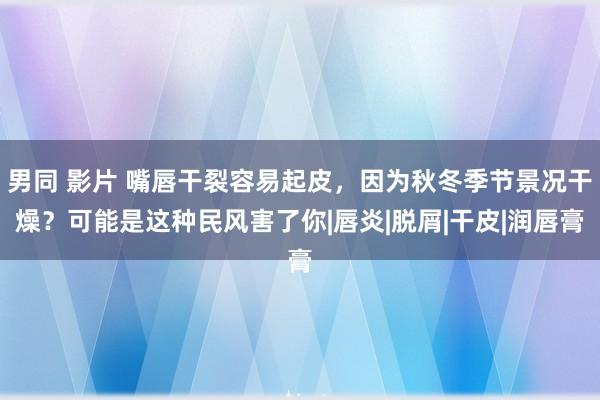 男同 影片 嘴唇干裂容易起皮，因为秋冬季节景况干燥？可能是这种民风害了你|唇炎|脱屑|干皮|润唇膏