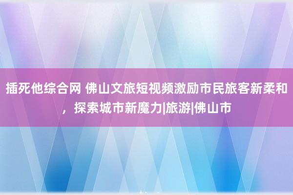 插死他综合网 佛山文旅短视频激励市民旅客新柔和，探索城市新魔力|旅游|佛山市