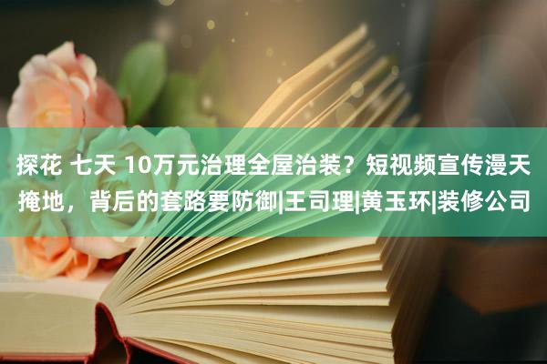 探花 七天 10万元治理全屋治装？短视频宣传漫天掩地，背后的套路要防御|王司理|黄玉环|装修公司